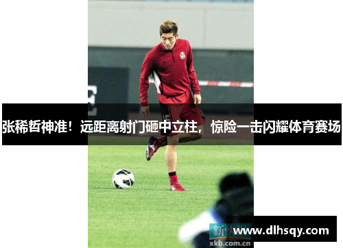 张稀哲神准！远距离射门砸中立柱，惊险一击闪耀体育赛场